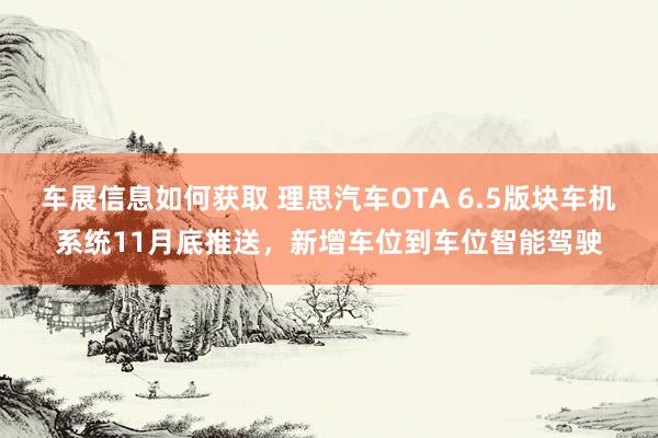 车展信息如何获取 理思汽车OTA 6.5版块车机系统11月底推送，新增车位到车位智能驾驶