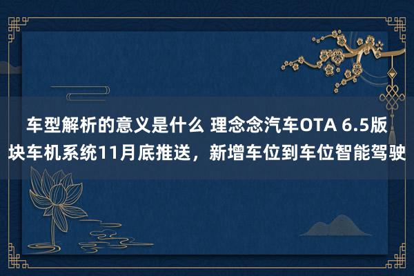 车型解析的意义是什么 理念念汽车OTA 6.5版块车机系统11月底推送，新增车位到车位智能驾驶