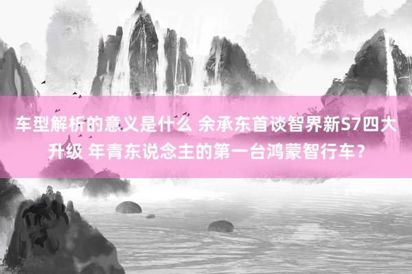 车型解析的意义是什么 余承东首谈智界新S7四大升级 年青东说念主的第一台鸿蒙智行车？