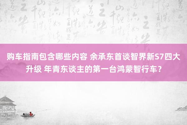 购车指南包含哪些内容 余承东首谈智界新S7四大升级 年青东谈主的第一台鸿蒙智行车？