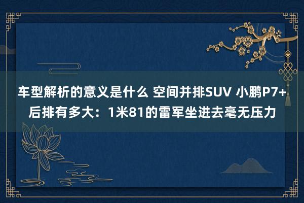 车型解析的意义是什么 空间并排SUV 小鹏P7+后排有多大：1米81的雷军坐进去毫无压力