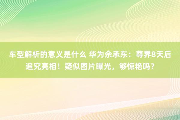 车型解析的意义是什么 华为余承东：尊界8天后追究亮相！疑似图片曝光，够惊艳吗？