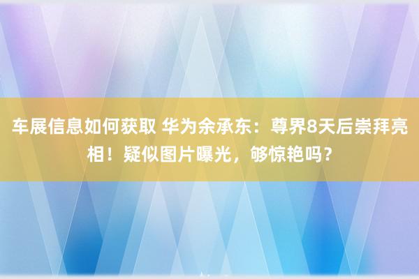 车展信息如何获取 华为余承东：尊界8天后崇拜亮相！疑似图片曝光，够惊艳吗？