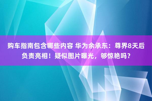 购车指南包含哪些内容 华为余承东：尊界8天后负责亮相！疑似图片曝光，够惊艳吗？