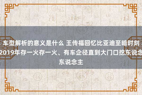 车型解析的意义是什么 王传福回忆比亚迪至暗时刻：2019年存一火存一火、有车企径直到大门口挖东说念主