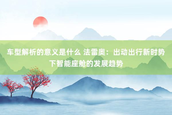 车型解析的意义是什么 法雷奥：出动出行新时势下智能座舱的发展趋势