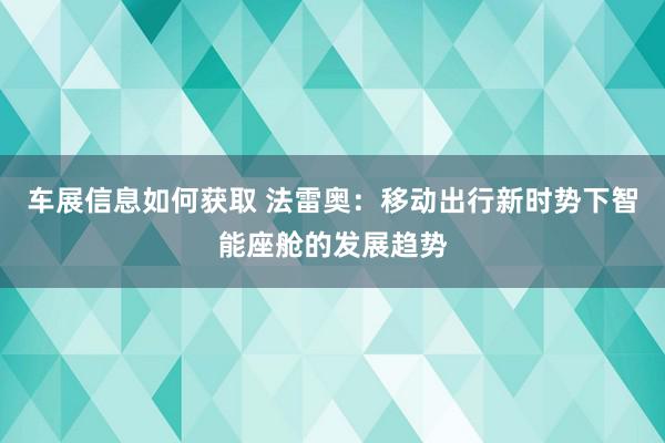 车展信息如何获取 法雷奥：移动出行新时势下智能座舱的发展趋势