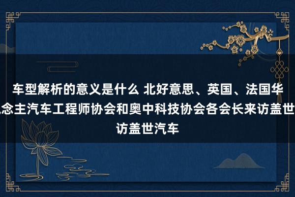 车型解析的意义是什么 北好意思、英国、法国华东说念主汽车工程师协会和奥中科技协会各会长来访盖世汽车