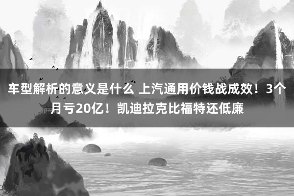 车型解析的意义是什么 上汽通用价钱战成效！3个月亏20亿！凯迪拉克比福特还低廉