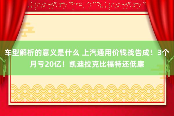 车型解析的意义是什么 上汽通用价钱战告成！3个月亏20亿！凯迪拉克比福特还低廉