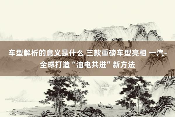 车型解析的意义是什么 三款重磅车型亮相 一汽-全球打造“油电共进”新方法