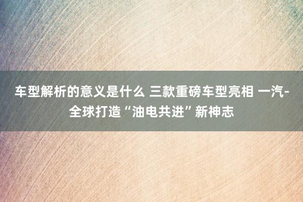 车型解析的意义是什么 三款重磅车型亮相 一汽-全球打造“油电共进”新神志