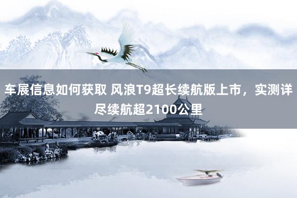 车展信息如何获取 风浪T9超长续航版上市，实测详尽续航超2100公里