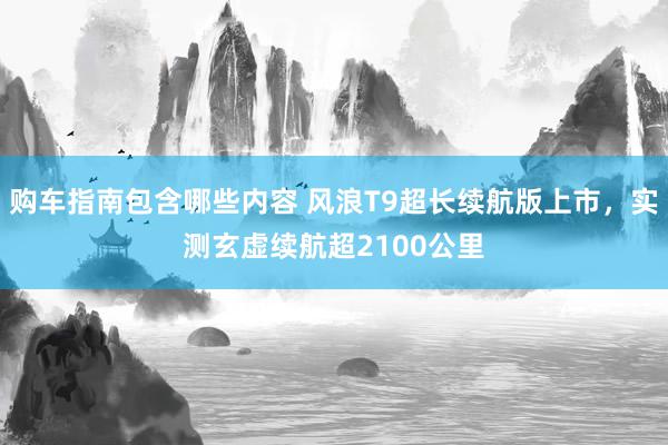 购车指南包含哪些内容 风浪T9超长续航版上市，实测玄虚续航超2100公里