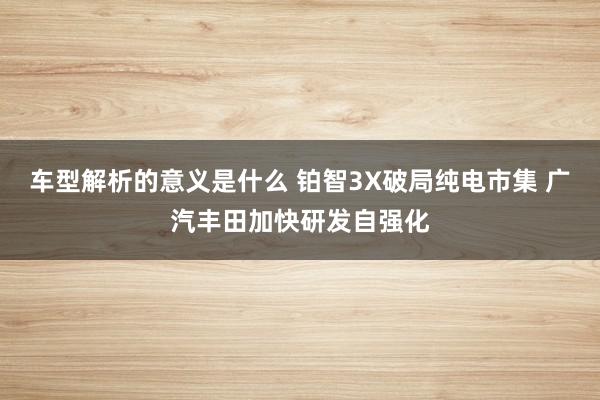 车型解析的意义是什么 铂智3X破局纯电市集 广汽丰田加快研发自强化