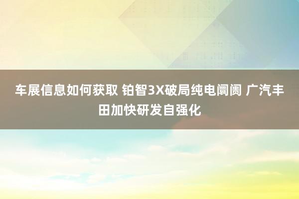 车展信息如何获取 铂智3X破局纯电阛阓 广汽丰田加快研发自强化