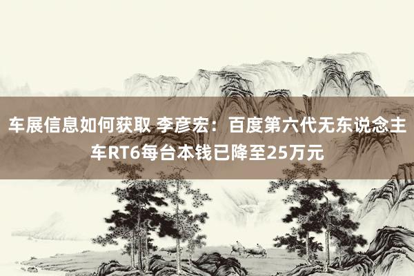 车展信息如何获取 李彦宏：百度第六代无东说念主车RT6每台本钱已降至25万元