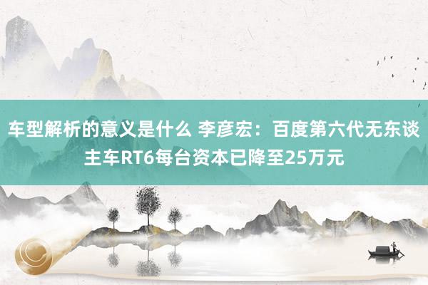 车型解析的意义是什么 李彦宏：百度第六代无东谈主车RT6每台资本已降至25万元