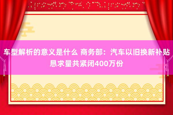 车型解析的意义是什么 商务部：汽车以旧换新补贴恳求量共紧闭400万份