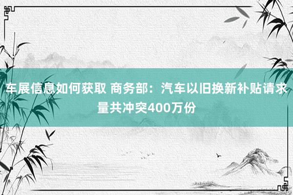 车展信息如何获取 商务部：汽车以旧换新补贴请求量共冲突400万份