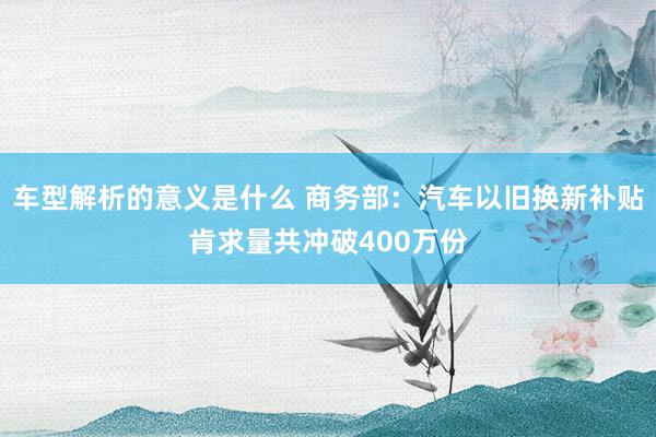 车型解析的意义是什么 商务部：汽车以旧换新补贴肯求量共冲破400万份