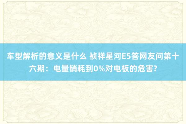 车型解析的意义是什么 祯祥星河E5答网友问第十六期：电量销耗到0%对电板的危害?