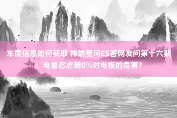 车展信息如何获取 祥瑞星河E5答网友问第十六期：电量恣虐到0%对电板的危害?