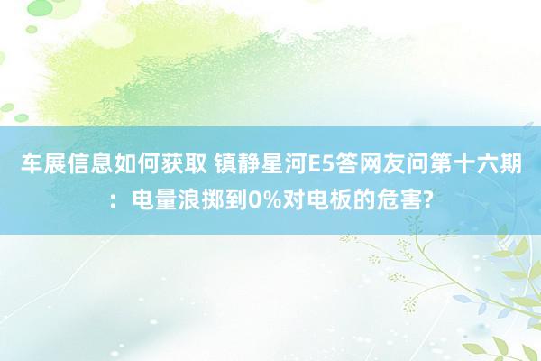 车展信息如何获取 镇静星河E5答网友问第十六期：电量浪掷到0%对电板的危害?