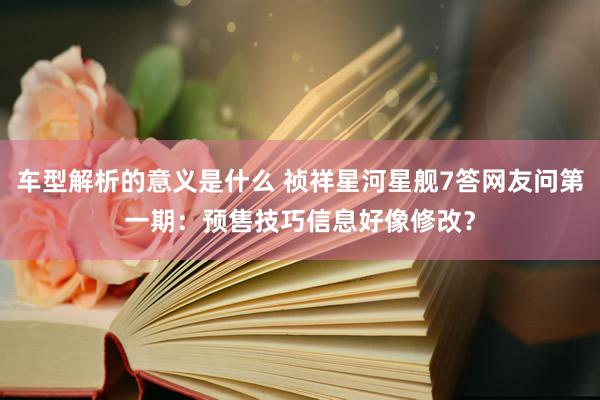 车型解析的意义是什么 祯祥星河星舰7答网友问第一期：预售技巧信息好像修改？