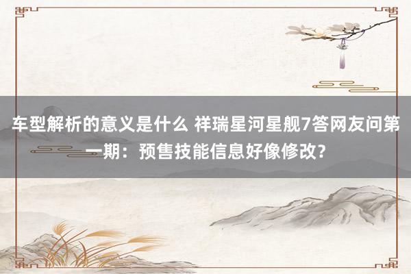 车型解析的意义是什么 祥瑞星河星舰7答网友问第一期：预售技能信息好像修改？