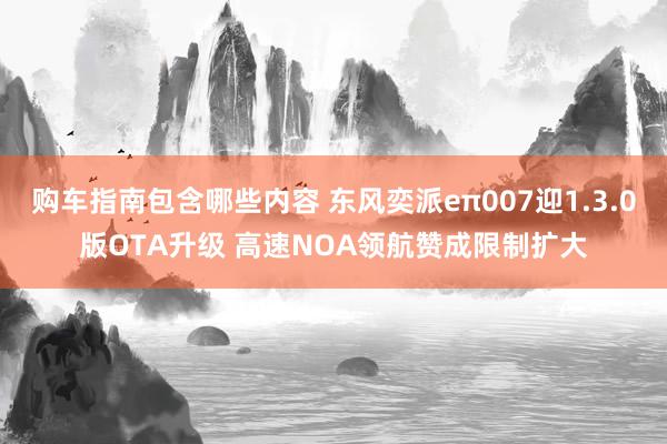 购车指南包含哪些内容 东风奕派eπ007迎1.3.0版OTA升级 高速NOA领航赞成限制扩大