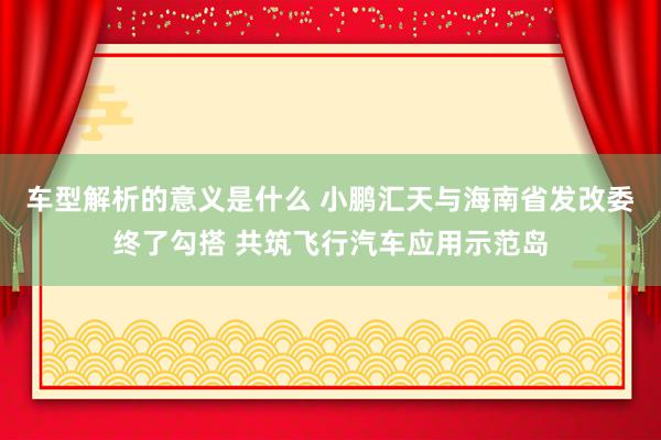 车型解析的意义是什么 小鹏汇天与海南省发改委终了勾搭 共筑飞行汽车应用示范岛