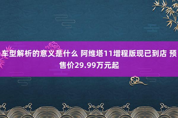 车型解析的意义是什么 阿维塔11增程版现已到店 预售价29.99万元起