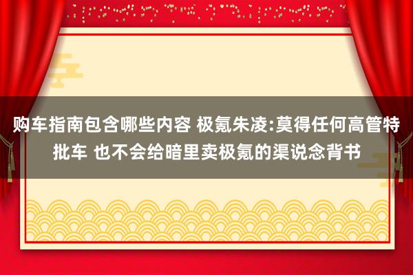 购车指南包含哪些内容 极氪朱凌:莫得任何高管特批车 也不会给暗里卖极氪的渠说念背书