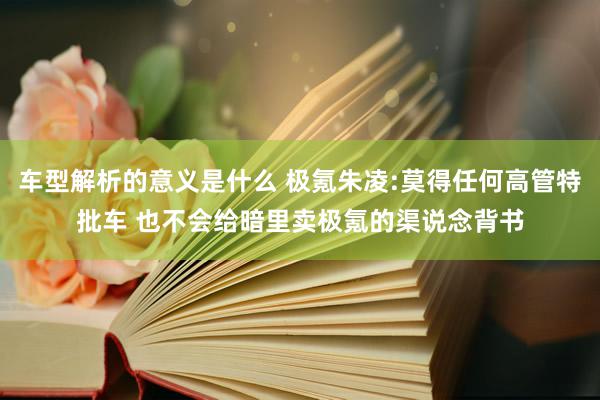 车型解析的意义是什么 极氪朱凌:莫得任何高管特批车 也不会给暗里卖极氪的渠说念背书