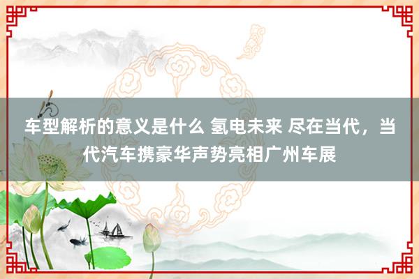 车型解析的意义是什么 氢电未来 尽在当代，当代汽车携豪华声势亮相广州车展