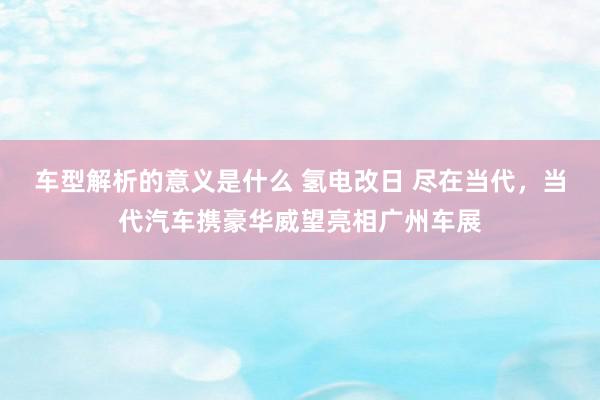 车型解析的意义是什么 氢电改日 尽在当代，当代汽车携豪华威望亮相广州车展