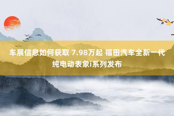 车展信息如何获取 7.98万起 福田汽车全新一代纯电动表象i系列发布