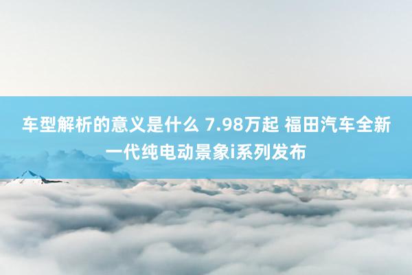 车型解析的意义是什么 7.98万起 福田汽车全新一代纯电动景象i系列发布