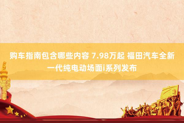 购车指南包含哪些内容 7.98万起 福田汽车全新一代纯电动场面i系列发布