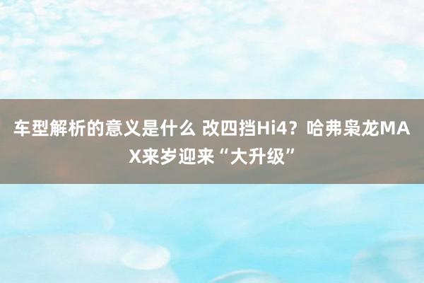 车型解析的意义是什么 改四挡Hi4？哈弗枭龙MAX来岁迎来“大升级”