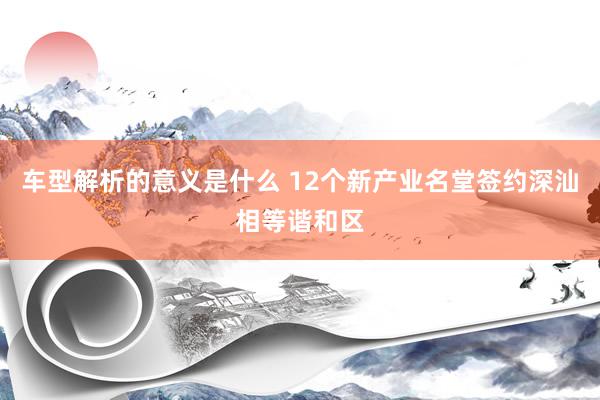 车型解析的意义是什么 12个新产业名堂签约深汕相等谐和区