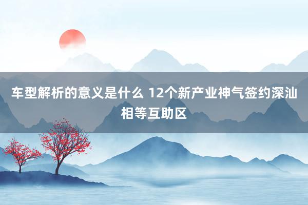 车型解析的意义是什么 12个新产业神气签约深汕相等互助区