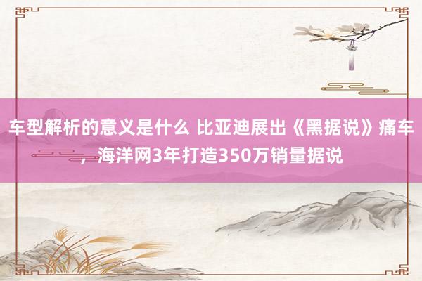 车型解析的意义是什么 比亚迪展出《黑据说》痛车，海洋网3年打造350万销量据说