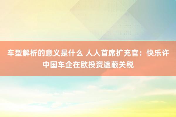 车型解析的意义是什么 人人首席扩充官：快乐许中国车企在欧投资遮蔽关税