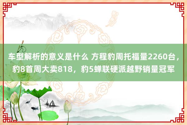 车型解析的意义是什么 方程豹周托福量2260台，豹8首周大卖818，豹5蝉联硬派越野销量冠军