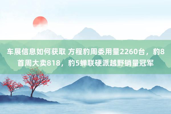 车展信息如何获取 方程豹周委用量2260台，豹8首周大卖818，豹5蝉联硬派越野销量冠军