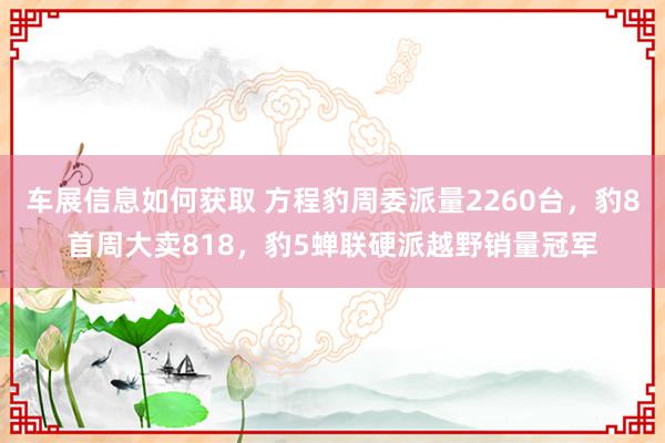 车展信息如何获取 方程豹周委派量2260台，豹8首周大卖818，豹5蝉联硬派越野销量冠军