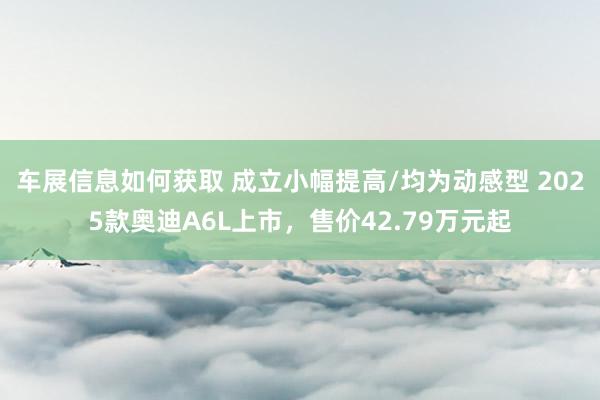 车展信息如何获取 成立小幅提高/均为动感型 2025款奥迪A6L上市，售价42.79万元起