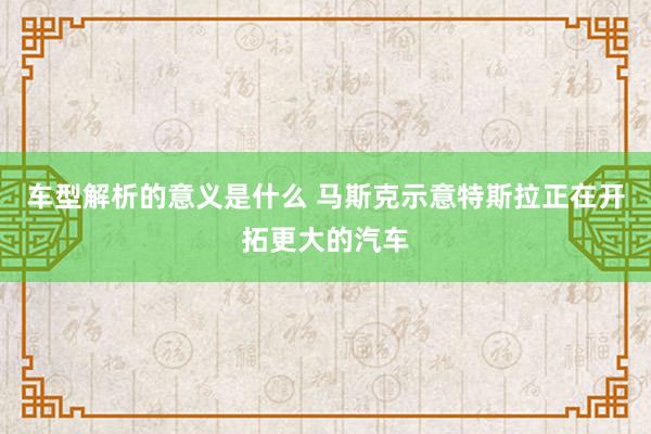 车型解析的意义是什么 马斯克示意特斯拉正在开拓更大的汽车